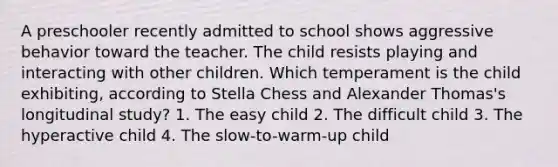 A preschooler recently admitted to school shows aggressive behavior toward the teacher. The child resists playing and interacting with other children. Which temperament is the child exhibiting, according to Stella Chess and Alexander Thomas's longitudinal study? 1. The easy child 2. The difficult child 3. The hyperactive child 4. The slow-to-warm-up child