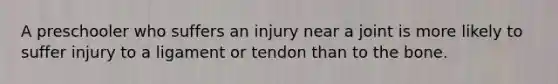 A preschooler who suffers an injury near a joint is more likely to suffer injury to a ligament or tendon than to the bone.