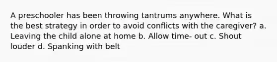 A preschooler has been throwing tantrums anywhere. What is the best strategy in order to avoid conflicts with the caregiver? a. Leaving the child alone at home b. Allow time- out c. Shout louder d. Spanking with belt