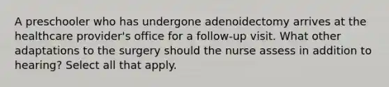 A preschooler who has undergone adenoidectomy arrives at the healthcare provider's office for a follow-up visit. What other adaptations to the surgery should the nurse assess in addition to hearing? Select all that apply.