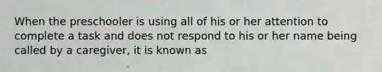 When the preschooler is using all of his or her attention to complete a task and does not respond to his or her name being called by a caregiver, it is known as