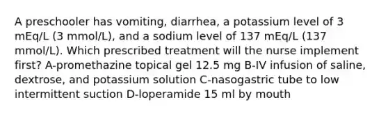 A preschooler has vomiting, diarrhea, a potassium level of 3 mEq/L (3 mmol/L), and a sodium level of 137 mEq/L (137 mmol/L). Which prescribed treatment will the nurse implement first? A-promethazine topical gel 12.5 mg B-IV infusion of saline, dextrose, and potassium solution C-nasogastric tube to low intermittent suction D-loperamide 15 ml by mouth