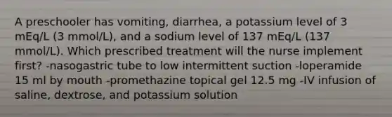 A preschooler has vomiting, diarrhea, a potassium level of 3 mEq/L (3 mmol/L), and a sodium level of 137 mEq/L (137 mmol/L). Which prescribed treatment will the nurse implement first? -nasogastric tube to low intermittent suction -loperamide 15 ml by mouth -promethazine topical gel 12.5 mg -IV infusion of saline, dextrose, and potassium solution