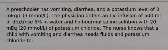 A preschooler has vomiting, diarrhea, and a potassium level of 3 mEq/L (3 mmol/L). The physician orders an I.V. infusion of 500 ml of dextrose 5% in water and half-normal saline solution with 20 mEq (20 mmol/L) of potassium chloride. The nurse knows that a child with vomiting and diarrhea needs fluids and potassium chloride to: