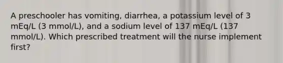 A preschooler has vomiting, diarrhea, a potassium level of 3 mEq/L (3 mmol/L), and a sodium level of 137 mEq/L (137 mmol/L). Which prescribed treatment will the nurse implement first?