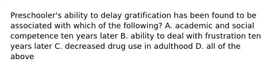 Preschooler's ability to delay gratification has been found to be associated with which of the following? A. academic and social competence ten years later B. ability to deal with frustration ten years later C. decreased drug use in adulthood D. all of the above