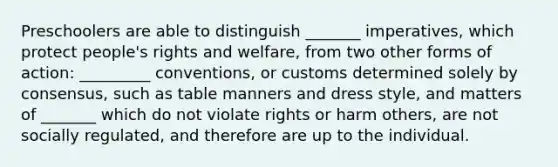 Preschoolers are able to distinguish _______ imperatives, which protect people's rights and welfare, from two other forms of action: _________ conventions, or customs determined solely by consensus, such as table manners and dress style, and matters of _______ which do not violate rights or harm others, are not socially regulated, and therefore are up to the individual.