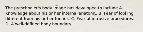 The preschooler's body image has developed to include A. Knowledge about his or her internal anatomy. B. Fear of looking different from his or her friends. C. Fear of intrusive procedures. D. A well-defined body boundary.