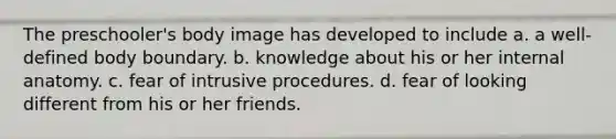 The preschooler's body image has developed to include a. a well-defined body boundary. b. knowledge about his or her internal anatomy. c. fear of intrusive procedures. d. fear of looking different from his or her friends.