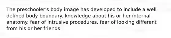 The preschooler's body image has developed to include a well-defined body boundary. knowledge about his or her internal anatomy. fear of intrusive procedures. fear of looking different from his or her friends.