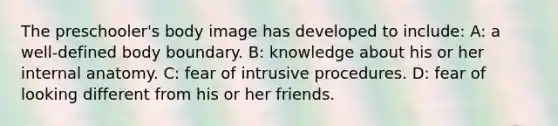 The preschooler's body image has developed to include: A: a well-defined body boundary. B: knowledge about his or her internal anatomy. C: fear of intrusive procedures. D: fear of looking different from his or her friends.