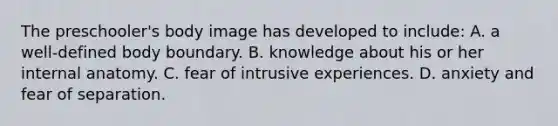 The preschooler's body image has developed to include: A. a well-defined body boundary. B. knowledge about his or her internal anatomy. C. fear of intrusive experiences. D. anxiety and fear of separation.