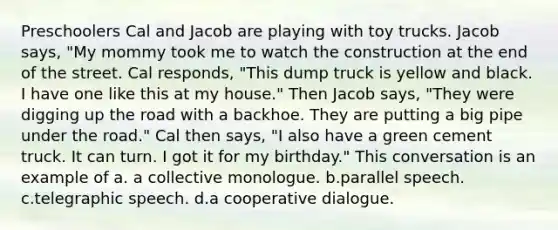 Preschoolers Cal and Jacob are playing with toy trucks. Jacob says, "My mommy took me to watch the construction at the end of the street. Cal responds, "This dump truck is yellow and black. I have one like this at my house." Then Jacob says, "They were digging up the road with a backhoe. They are putting a big pipe under the road." Cal then says, "I also have a green cement truck. It can turn. I got it for my birthday." This conversation is an example of a. a collective monologue. b.parallel speech. c.telegraphic speech. d.a cooperative dialogue.