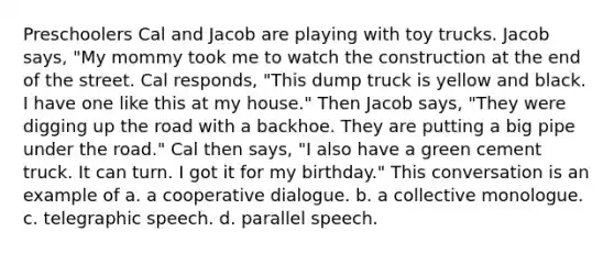 Preschoolers Cal and Jacob are playing with toy trucks. Jacob says, "My mommy took me to watch the construction at the end of the street. Cal responds, "This dump truck is yellow and black. I have one like this at my house." Then Jacob says, "They were digging up the road with a backhoe. They are putting a big pipe under the road." Cal then says, "I also have a green cement truck. It can turn. I got it for my birthday." This conversation is an example of a. a cooperative dialogue. b. a collective monologue. c. telegraphic speech. d. parallel speech.