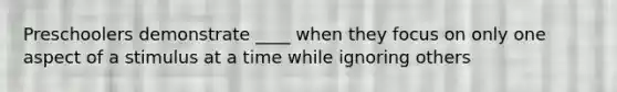 Preschoolers demonstrate ____ when they focus on only one aspect of a stimulus at a time while ignoring others