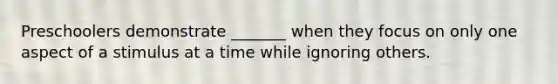 Preschoolers demonstrate _______ when they focus on only one aspect of a stimulus at a time while ignoring others.