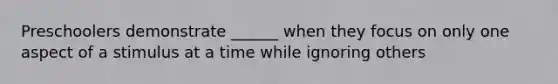 Preschoolers demonstrate ______ when they focus on only one aspect of a stimulus at a time while ignoring others