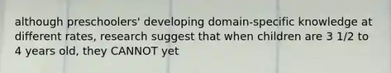 although preschoolers' developing domain-specific knowledge at different rates, research suggest that when children are 3 1/2 to 4 years old, they CANNOT yet