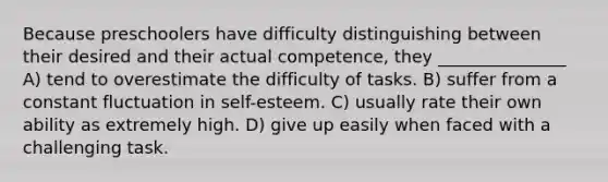 Because preschoolers have difficulty distinguishing between their desired and their actual competence, they _______________ A) tend to overestimate the difficulty of tasks. B) suffer from a constant fluctuation in self-esteem. C) usually rate their own ability as extremely high. D) give up easily when faced with a challenging task.