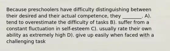 Because preschoolers have difficulty distinguishing between their desired and their actual competence, they ________. A). tend to overestimate the difficulty of tasks B). suffer from a constant fluctuation in self-esteem C). usually rate their own ability as extremely high D). give up easily when faced with a challenging task