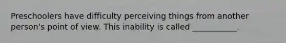 Preschoolers have difficulty perceiving things from another person's point of view. This inability is called ___________.