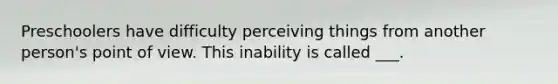 Preschoolers have difficulty perceiving things from another person's point of view. This inability is called ___.