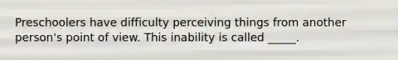 Preschoolers have difficulty perceiving things from another person's point of view. This inability is called _____.