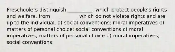 Preschoolers distinguish __________, which protect people's rights and welfare, from __________, which do not violate rights and are up to the individual. a) social conventions; moral imperatives b) matters of personal choice; social conventions c) moral imperatives; matters of personal choice d) moral imperatives; social conventions