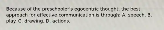 Because of the preschooler's egocentric thought, the best approach for effective communication is through: A. speech. B. play. C. drawing. D. actions.