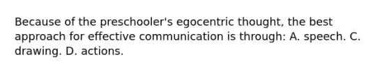 Because of the preschooler's egocentric thought, the best approach for effective communication is through: A. speech. C. drawing. D. actions.