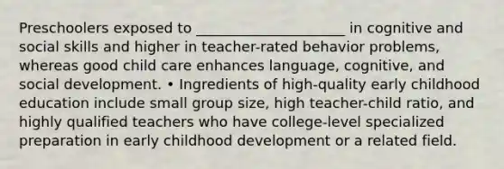 Preschoolers exposed to _____________________ in cognitive and social skills and higher in teacher-rated behavior problems, whereas good child care enhances language, cognitive, and social development. • Ingredients of high-quality early childhood education include small group size, high teacher-child ratio, and highly qualified teachers who have college-level specialized preparation in early childhood development or a related field.