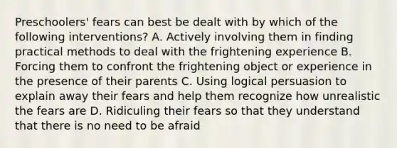 Preschoolers' fears can best be dealt with by which of the following interventions? A. Actively involving them in finding practical methods to deal with the frightening experience B. Forcing them to confront the frightening object or experience in the presence of their parents C. Using logical persuasion to explain away their fears and help them recognize how unrealistic the fears are D. Ridiculing their fears so that they understand that there is no need to be afraid