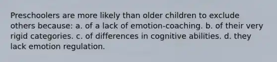 Preschoolers are more likely than older children to exclude others because: a. of a lack of emotion-coaching. b. of their very rigid categories. c. of differences in cognitive abilities. d. they lack emotion regulation.