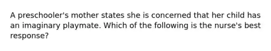 A preschooler's mother states she is concerned that her child has an imaginary playmate. Which of the following is the nurse's best response?