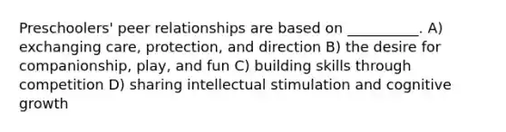 Preschoolers' peer relationships are based on __________. A) exchanging care, protection, and direction B) the desire for companionship, play, and fun C) building skills through competition D) sharing intellectual stimulation and cognitive growth