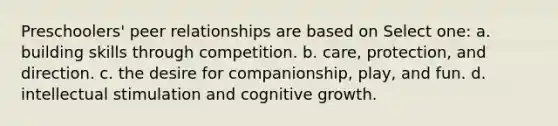 Preschoolers' peer relationships are based on Select one: a. building skills through competition. b. care, protection, and direction. c. the desire for companionship, play, and fun. d. intellectual stimulation and cognitive growth.