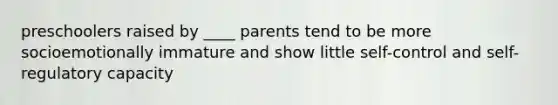 preschoolers raised by ____ parents tend to be more socioemotionally immature and show little self-control and self-regulatory capacity