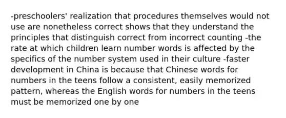 -preschoolers' realization that procedures themselves would not use are nonetheless correct shows that they understand the principles that distinguish correct from incorrect counting -the rate at which children learn number words is affected by the specifics of the number system used in their culture -faster development in China is because that Chinese words for numbers in the teens follow a consistent, easily memorized pattern, whereas the English words for numbers in the teens must be memorized one by one