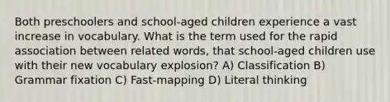 Both preschoolers and school-aged children experience a vast increase in vocabulary. What is the term used for the rapid association between related words, that school-aged children use with their new vocabulary explosion? A) Classification B) Grammar fixation C) Fast-mapping D) Literal thinking