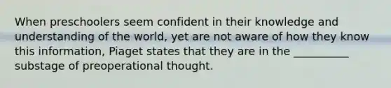 When preschoolers seem confident in their knowledge and understanding of the world, yet are not aware of how they know this information, Piaget states that they are in the __________ substage of preoperational thought.