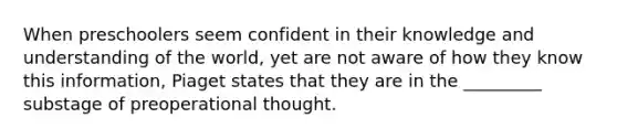 When preschoolers seem confident in their knowledge and understanding of the world, yet are not aware of how they know this information, Piaget states that they are in the _________ substage of preoperational thought.