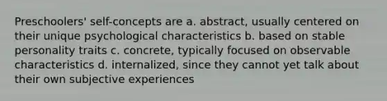 Preschoolers' self-concepts are a. abstract, usually centered on their unique psychological characteristics b. based on stable personality traits c. concrete, typically focused on observable characteristics d. internalized, since they cannot yet talk about their own subjective experiences