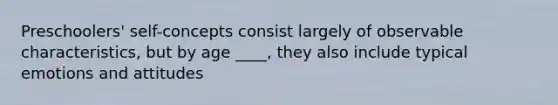 Preschoolers' self-concepts consist largely of observable characteristics, but by age ____, they also include typical emotions and attitudes