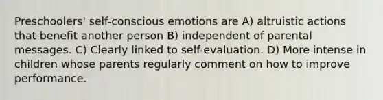 Preschoolers' self-conscious emotions are A) altruistic actions that benefit another person B) independent of parental messages. C) Clearly linked to self-evaluation. D) More intense in children whose parents regularly comment on how to improve performance.