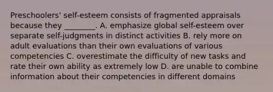 Preschoolers' self-esteem consists of fragmented appraisals because they ________. A. emphasize global self-esteem over separate self-judgments in distinct activities B. rely more on adult evaluations than their own evaluations of various competencies C. overestimate the difficulty of new tasks and rate their own ability as extremely low D. are unable to combine information about their competencies in different domains