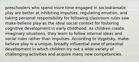 preschoolers who spend more time engaged in sociodramatic play are better at inhibiting impulses, regulating emotion, and taking personal responsibility for following classroom rules saw make-believe play as the ideal social context for fostering cognitive development in early childhood. As children create imaginary situations, they learn to follow internal ideas and social rules rather than impulses. According to Vygotsky, make-believe play is a unique, broadly influential zone of proximal development in which children try out a wide variety of challenging activities and acquire many new competencies.