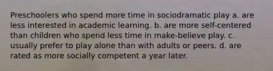 Preschoolers who spend more time in sociodramatic play a. are less interested in academic learning. b. are more self-centered than children who spend less time in make-believe play. c. usually prefer to play alone than with adults or peers. d. are rated as more socially competent a year later.