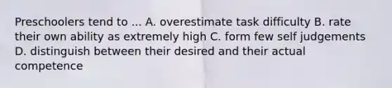 Preschoolers tend to ... A. overestimate task difficulty B. rate their own ability as extremely high C. form few self judgements D. distinguish between their desired and their actual competence