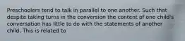 Preschoolers tend to talk in parallel to one another. Such that despite taking turns in the conversion the content of one child's conversation has little to do with the statements of another child. This is related to