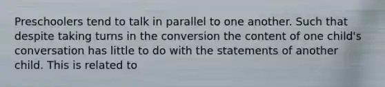 Preschoolers tend to talk in parallel to one another. Such that despite taking turns in the conversion the content of one child's conversation has little to do with the statements of another child. This is related to